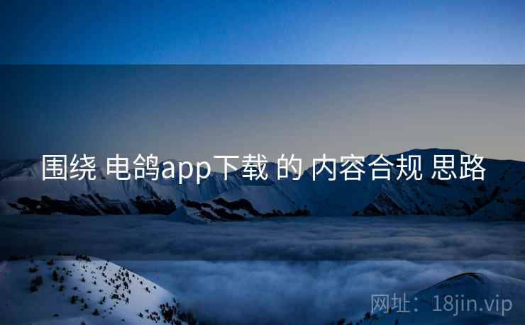 围绕 电鸽app下载 的 内容合规 思路