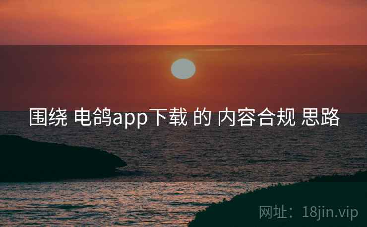 围绕 电鸽app下载 的 内容合规 思路
